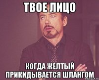 твое лицо когда желтый прикидывается шлангом