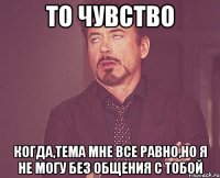 то чувство когда,тема мне все равно,но я не могу без общения с тобой