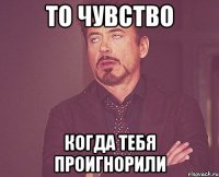 то чувство когда тебя проигнорили