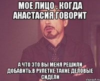 мое лицо , когда анастасия говорит а что это вы меня решили добавить,в рулетке такие деловые сидели