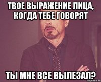 твое выражение лица, когда тебе говорят ты мне все вылезал?