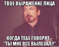 твое выражение лица когда тебе говорят, - "ты мне все вылезал?"