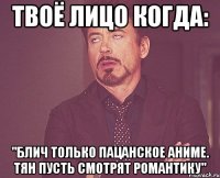 твоё лицо когда: "блич только пацанское аниме. тян пусть смотрят романтику"