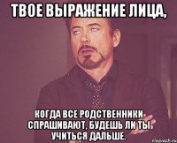 твое выражение лица, когда все родственники спрашивают, будешь ли ты учиться дальше.