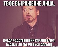 твое выражение лица, когда родственники спрашивают, будешь ли ты учиться дальше