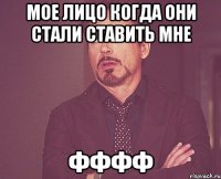 мое лицо когда они стали ставить мне фффф