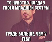 то чувство, когда у твоей младшей сестры грудь больше, чем у тебя