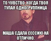 то чувство, когда твоя тупая одногруппница маша сдала сессию на отлично.