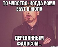 то чувство, когда рому ебут в жопу деревянным фалосом...