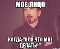 мое лицо когда:"оля,что мне делать?"