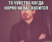 то чувство когда корно на нас косится 