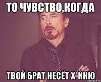 то чувство,когда твой брат несёт х*йню