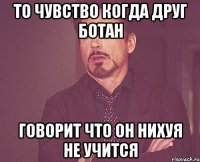 то чувство когда друг ботан говорит что он нихуя не учится