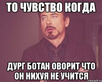 то чувство когда дург ботан оворит что он нихуя не учится