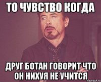 то чувство когда друг ботан говорит что он нихуя не учится