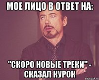 мое лицо в ответ на: "скоро новые треки" - сказал курок