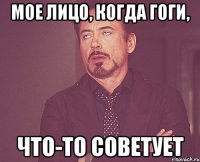 мое лицо, когда гоги, что-то советует