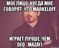 мое лицо, когда мне говорят, что markeloff играет лучше, чем ded_mazay)