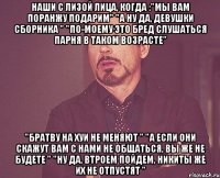 наши с лизой лица, когда :"мы вам поранжу подарим" "а ну да, девушки сборника " "по-моему это бред слушаться парня в таком возрасте" "братву на хуи не меняют " "а если они скажут вам с нами не общаться, вы же не будете " "ну да, втроем пойдем, никиты же их не отпустят "