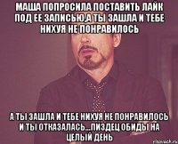 маша попросила поставить лайк под ее записью,а ты зашла и тебе нихуя не понравилось а ты зашла и тебе нихуя не понравилось и ты отказалась...пиздец обиды на целый день