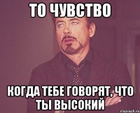 то чувство когда тебе говорят, что ты высокий