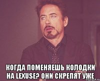  когда поменяешь колодки на lexuse? они скрепят уже