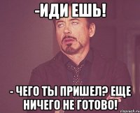 -иди ешь! - чего ты пришел? еще ничего не готово!