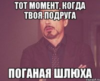 тот момент, когда твоя подруга поганая шлюха