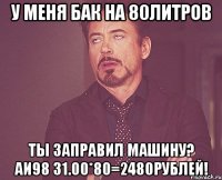 у меня бак на 80литров ты заправил машину? аи98 31.00*80=2480рублей!