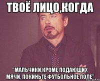 твоё лицо,когда "мальчики,кроме подающих мячи, покиньте футбольное поле"