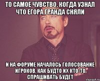 то самое чувство, когда узнал что егора гранда сняли и на форуме началось голосование игроков, как будто их кто-то спрашивать будет