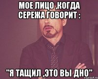 мое лицо ,когда сережа говорит : "я тащил ,это вы дно"