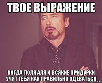 твое выражение когда поля аля и всякие придурки учят тебя как правильно одеваться