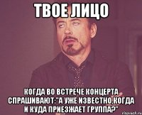 твое лицо когда во встрече концерта спрашивают:"а уже известно,когда и куда приезжает группа?"