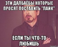 эти далбаёбы которые просят поставить "лайк" если ты что-то любишь