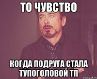 то чувство когда подруга стала тупоголовой тп