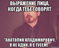 выражение лица, когда тебе говорят "анатолий владимирович, я не один, я с гусем!"