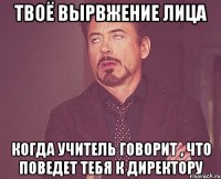 твоё вырвжение лица когда учитель говорит , что поведет тебя к директору