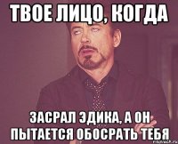 твое лицо, когда засрал эдика, а он пытается обосрать тебя