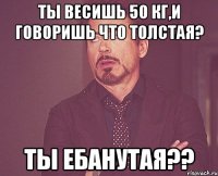 ты весишь 50 кг,и говоришь что толстая? ты ебанутая??