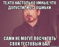 те,кто настолько умные,что допустили 2-3 ошибки сами не могут посчитать свой тестовый бал