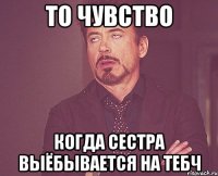 то чувство когда сестра выёбывается на тебч