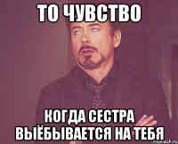 то чувство когда сестра выёбывается на тебя