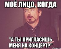 моё лицо, когда "а ты пригласишь меня на концерт?"