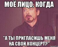 моё лицо, когда "а ты пригласишь меня на свой концерт?"