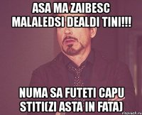 asa ma zaibesc malaledsi dealdi tini!!! numa sa futeti capu stiti(zi asta in fata)