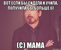 вот если бы сидела и учила, получила бы больше 6! (с) мама