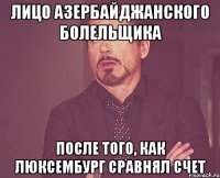 лицо азербайджанского болельщика после того, как люксембург сравнял счет