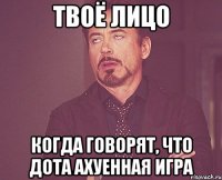 твоё лицо когда говорят, что дота ахуенная игра