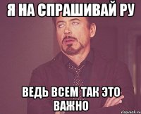 я на спрашивай ру ведь всем так это важно